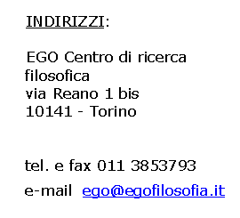 Casella di testo: INDIRIZZI:EGO Centro di ricerca filosofica
via Reano 1 bis 
10141 - Torino
tel. e fax 011 3853793 
e-mail  ego@egofilosofia.it