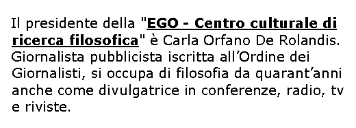 Casella di testo: Il presidente della "EGO - Centro culturale di ricerca filosofica"  Carla Orfano De Rolandis.Giornalista pubblicista iscritta allOrdine dei Giornalisti, si occupa di filosofia da quarantanni anche come divulgatrice in conferenze, radio, tv e riviste.