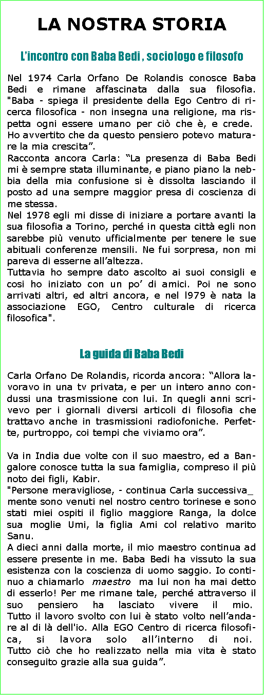 Casella di testo: LA NOSTRA STORIA
Lincontro con Baba Bedi , sociologo e filosofoNel 1974 Carla Orfano De Rolandis conosce Baba Bedi e rimane affascinata dalla sua filosofia.
"Baba - spiega il presidente della Ego Centro di ri-cerca filosofica - non insegna una religione, ma ris-petta ogni essere umano per ci che , e crede. 
Ho avvertito che da questo pensiero potevo matura-re la mia crescita.Racconta ancora Carla: La presenza di Baba Bedi mi  sempre stata illuminante, e piano piano la neb-bia della mia confusione si  dissolta lasciando il posto ad una sempre maggior presa di coscienza di me stessa.Nel 1978 egli mi disse di iniziare a portare avanti la sua filosofia a Torino, perch in questa citt egli non sarebbe pi venuto ufficialmente per tenere le sue abituali conferenze mensili. Ne fui sorpresa, non mi pareva di esserne allaltezza.Tuttavia ho sempre dato ascolto ai suoi consigli e cosi ho iniziato con un po di amici. Poi ne sono arrivati altri, ed altri ancora, e nel l979  nata la associazione EGO, Centro culturale di ricerca filosofica". La guida di Baba BediCarla Orfano De Rolandis, ricorda ancora: Allora la-voravo in una tv privata, e per un intero anno con-dussi una trasmissione con lui. In quegli anni scri-vevo per i giornali diversi articoli di filosofia che trattavo anche in trasmissioni radiofoniche. Perfet-te, purtroppo, coi tempi che viviamo ora.
Va in India due volte con il suo maestro, ed a Ban-galore conosce tutta la sua famiglia, compreso il pi noto dei figli, Kabir."Persone meravigliose, - continua Carla successiva_mente sono venuti nel nostro centro torinese e sono stati miei ospiti il figlio maggiore Ranga, la dolce sua moglie Umi, la figlia Ami col relativo marito Sanu.A dieci anni dalla morte, il mio maestro continua ad essere presente in me. Baba Bedi ha vissuto la sua esistenza con la coscienza di uomo saggio. Io conti-nuo a chiamarlo  maestro  ma lui non ha mai detto di esserlo! Per me rimane tale, perch attraverso il suo pensiero ha lasciato vivere il mio. 
Tutto il lavoro svolto con lui  stato volto nellanda-re al di l dell'io. Alla EGO Centro di ricerca filosofi-ca, si lavora solo allinterno di noi. 
Tutto ci che ho realizzato nella mia vita  stato conseguito grazie alla sua guida.