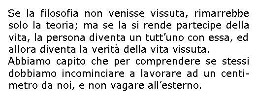 Casella di testo: Se la filosofia non venisse vissuta, rimarrebbe solo la teoria; ma se la si rende partecipe della vita, la persona diventa un tuttuno con essa, ed allora diventa la verit della vita vissuta.Abbiamo capito che per comprendere se stessi dobbiamo incominciare a lavorare ad un centi-metro da noi, e non vagare allesterno.