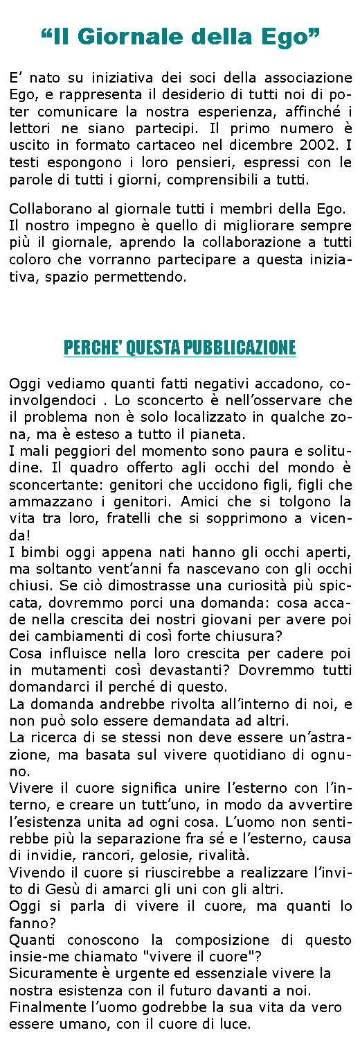 Casella di testo: Il Giornale della EgoE nato su iniziativa dei soci della associazione Ego, e rappresenta il desiderio di tutti noi di po-ter comunicare la nostra esperienza, affinch i lettori ne siano partecipi. Il primo numero  uscito in formato cartaceo nel dicembre 2002. I testi espongono i loro pensieri, espressi con le parole di tutti i giorni, comprensibili a tutti.Collaborano al giornale tutti i membri della Ego. 
Il nostro impegno  quello di migliorare sempre pi il giornale, aprendo la collaborazione a tutti coloro che vorranno partecipare a questa inizia-tiva, spazio permettendo.PERCHE' QUESTA PUBBLICAZIONEOggi vediamo quanti fatti negativi accadono, co-involgendoci . Lo sconcerto  nellosservare che il problema non  solo localizzato in qualche zo-na, ma  esteso a tutto il pianeta.I mali peggiori del momento sono paura e solitu-dine. Il quadro offerto agli occhi del mondo  sconcertante: genitori che uccidono figli, figli che ammazzano i genitori. Amici che si tolgono la vita tra loro, fratelli che si sopprimono a vicen-da!I bimbi oggi appena nati hanno gli occhi aperti, ma soltanto ventanni fa nascevano con gli occhi chiusi. Se ci dimostrasse una curiosit pi spic-cata, dovremmo porci una domanda: cosa acca-de nella crescita dei nostri giovani per avere poi dei cambiamenti di cos forte chiusura? Cosa influisce nella loro crescita per cadere poi in mutamenti cos devastanti? Dovremmo tutti domandarci il perch di questo. La domanda andrebbe rivolta allinterno di noi, e non pu solo essere demandata ad altri. La ricerca di se stessi non deve essere unastra-zione, ma basata sul vivere quotidiano di ognu-no.Vivere il cuore significa unire lesterno con lin-terno, e creare un tuttuno, in modo da avvertire lesistenza unita ad ogni cosa. Luomo non senti-rebbe pi la separazione fra s e lesterno, causa di invidie, rancori, gelosie, rivalit. Vivendo il cuore si riuscirebbe a realizzare linvi-to di Ges di amarci gli uni con gli altri. Oggi si parla di vivere il cuore, ma quanti lo fanno? Quanti conoscono la composizione di questo insie-me chiamato "vivere il cuore"? Sicuramente  urgente ed essenziale vivere la nostra esistenza con il futuro davanti a noi. Finalmente luomo godrebbe la sua vita da vero essere umano, con il cuore di luce.