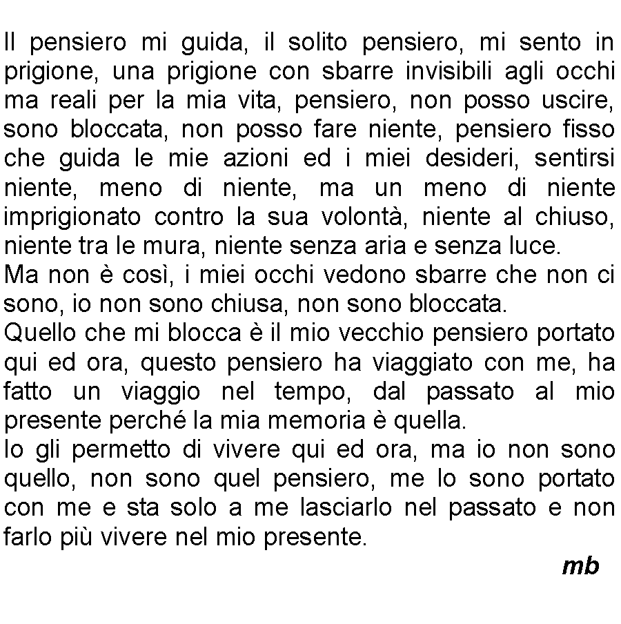 Casella di testo: Il pensiero mi guida, il solito pensiero, mi sento in prigione, una prigione con sbarre invisibili agli occhi ma reali per la mia vita, pensiero, non posso uscire, sono bloccata, non posso fare niente, pensiero fisso che guida le mie azioni ed i miei desideri, sentirsi niente, meno di niente, ma un meno di niente imprigionato contro la sua volont, niente al chiuso, niente tra le mura, niente senza aria e senza luce. Ma non  cos, i miei occhi vedono sbarre che non ci sono, io non sono chiusa, non sono bloccata. Quello che mi blocca  il mio vecchio pensiero portato qui ed ora, questo pensiero ha viaggiato con me, ha fatto un viaggio nel tempo, dal passato al mio presente perch la mia memoria  quella. Io gli permetto di vivere qui ed ora, ma io non sono quello, non sono quel pensiero, me lo sono portato con me e sta solo a me lasciarlo nel passato e non farlo pi vivere nel mio presente.          mb
