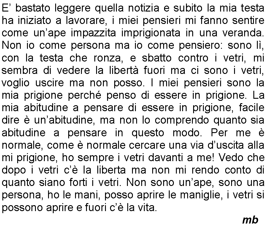 Casella di testo: E bastato leggere quella notizia e subito la mia testa ha iniziato a lavorare, i miei pensieri mi fanno sentire come unape impazzita imprigionata in una veranda. Non io come persona ma io come pensiero: sono l, con la testa che ronza, e sbatto contro i vetri, mi sembra di vedere la libert fuori ma ci sono i vetri, voglio uscire ma non posso. I miei pensieri sono la mia prigione perch penso di essere in prigione. La mia abitudine a pensare di essere in prigione, facile dire  unabitudine, ma non lo comprendo quanto sia abitudine a pensare in questo modo. Per me  normale, come  normale cercare una via duscita alla mi prigione, ho sempre i vetri davanti a me! Vedo che dopo i vetri c la liberta ma non mi rendo conto di quanto siano forti i vetri. Non sono unape, sono una persona, ho le mani, posso aprire le maniglie, i vetri si possono aprire e fuori c la vita.   		         mb