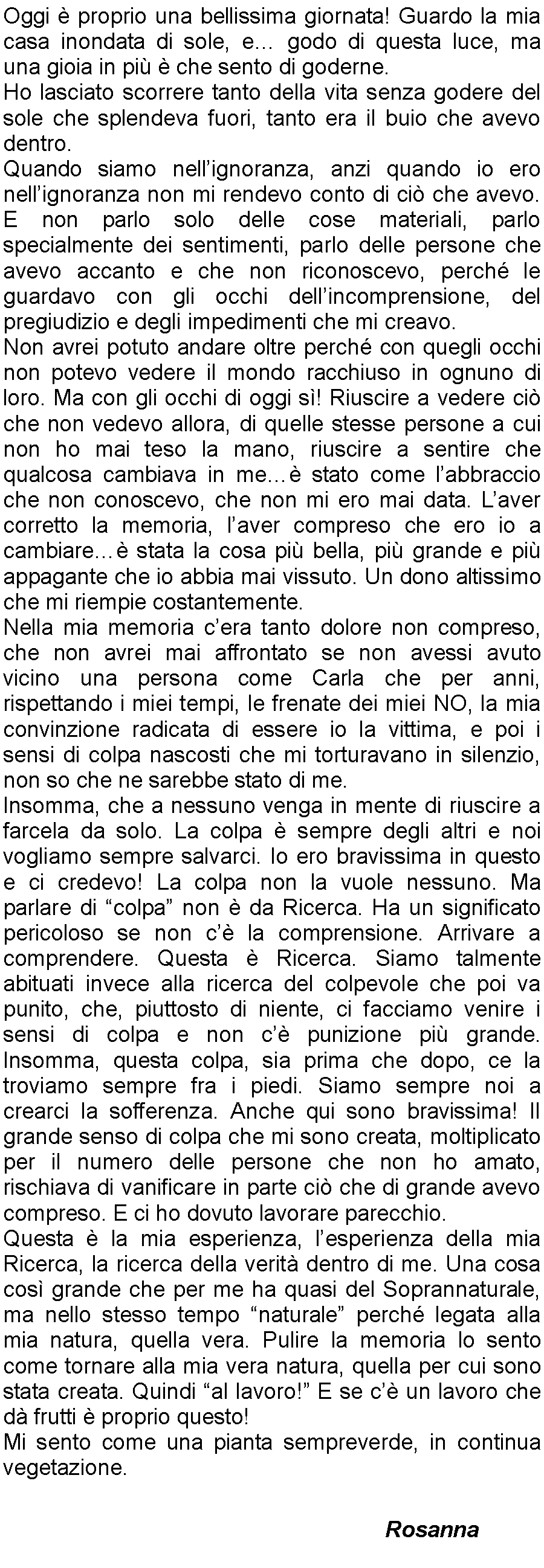 Casella di testo: Oggi  proprio una bellissima giornata! Guardo la mia casa inondata di sole, e godo di questa luce, ma una gioia in pi  che sento di goderne. Ho lasciato scorrere tanto della vita senza godere del sole che splendeva fuori, tanto era il buio che avevo dentro.Quando siamo nellignoranza, anzi quando io ero nellignoranza non mi rendevo conto di ci che avevo. E non parlo solo delle cose materiali, parlo specialmente dei sentimenti, parlo delle persone che avevo accanto e che non riconoscevo, perch le guardavo con gli occhi dellincomprensione, del pregiudizio e degli impedimenti che mi creavo.Non avrei potuto andare oltre perch con quegli occhi non potevo vedere il mondo racchiuso in ognuno di loro. Ma con gli occhi di oggi s! Riuscire a vedere ci che non vedevo allora, di quelle stesse persone a cui non ho mai teso la mano, riuscire a sentire che qualcosa cambiava in me stato come labbraccio che non conoscevo, che non mi ero mai data. Laver corretto la memoria, laver compreso che ero io a cambiare stata la cosa pi bella, pi grande e pi appagante che io abbia mai vissuto. Un dono altissimo che mi riempie costantemente.Nella mia memoria cera tanto dolore non compreso, che non avrei mai affrontato se non avessi avuto vicino una persona come Carla che per anni, rispettando i miei tempi, le frenate dei miei NO, la mia convinzione radicata di essere io la vittima, e poi i sensi di colpa nascosti che mi torturavano in silenzio, non so che ne sarebbe stato di me.Insomma, che a nessuno venga in mente di riuscire a farcela da solo. La colpa  sempre degli altri e noi vogliamo sempre salvarci. Io ero bravissima in questo e ci credevo! La colpa non la vuole nessuno. Ma parlare di colpa non  da Ricerca. Ha un significato pericoloso se non c la comprensione. Arrivare a comprendere. Questa  Ricerca. Siamo talmente abituati invece alla ricerca del colpevole che poi va punito, che, piuttosto di niente, ci facciamo venire i sensi di colpa e non c punizione pi grande. Insomma, questa colpa, sia prima che dopo, ce la troviamo sempre fra i piedi. Siamo sempre noi a crearci la sofferenza. Anche qui sono bravissima! Il grande senso di colpa che mi sono creata, moltiplicato per il numero delle persone che non ho amato, rischiava di vanificare in parte ci che di grande avevo compreso. E ci ho dovuto lavorare parecchio.Questa  la mia esperienza, lesperienza della mia Ricerca, la ricerca della verit dentro di me. Una cosa cos grande che per me ha quasi del Soprannaturale, ma nello stesso tempo naturale perch legata alla mia natura, quella vera. Pulire la memoria lo sento come tornare alla mia vera natura, quella per cui sono stata creata. Quindi al lavoro! E se c un lavoro che d frutti  proprio questo!Mi sento come una pianta sempreverde, in continua vegetazione.                    Rosanna