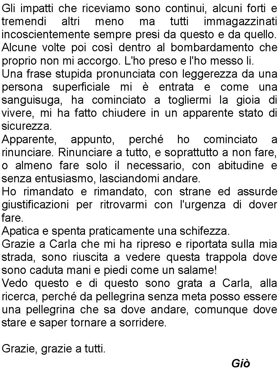 Casella di testo: Gli impatti che riceviamo sono continui, alcuni forti e tremendi altri meno ma tutti immagazzinati incoscientemente sempre presi da questo e da quello. Alcune volte poi cos dentro al bombardamento che proprio non mi accorgo. L'ho preso e l'ho messo li.Una frase stupida pronunciata con leggerezza da una persona superficiale mi  entrata e come una sanguisuga, ha cominciato a togliermi la gioia di vivere, mi ha fatto chiudere in un apparente stato di sicurezza.Apparente, appunto, perch ho cominciato a rinunciare. Rinunciare a tutto, e soprattutto a non fare, o almeno fare solo il necessario, con abitudine e senza entusiasmo, lasciandomi andare.Ho rimandato e rimandato, con strane ed assurde giustificazioni per ritrovarmi con l'urgenza di dover fare.Apatica e spenta praticamente una schifezza.Grazie a Carla che mi ha ripreso e riportata sulla mia strada, sono riuscita a vedere questa trappola dove sono caduta mani e piedi come un salame!Vedo questo e di questo sono grata a Carla, alla ricerca, perch da pellegrina senza meta posso essere una pellegrina che sa dove andare, comunque dove stare e saper tornare a sorridere.Grazie, grazie a tutti.         Gi 