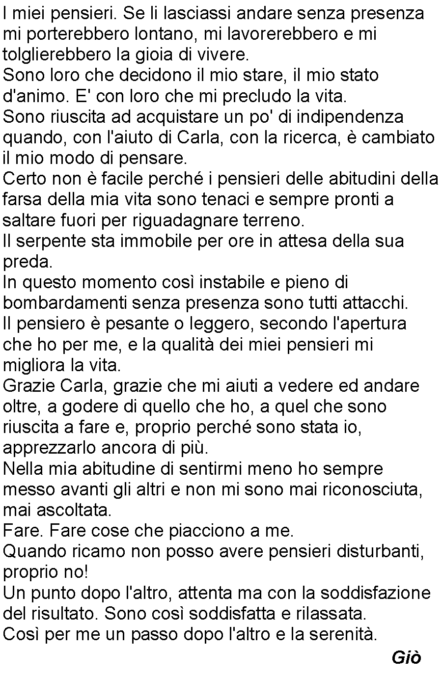 Casella di testo: I miei pensieri. Se li lasciassi andare senza presenza mi porterebbero lontano, mi lavorerebbero e mi tolglierebbero la gioia di vivere.Sono loro che decidono il mio stare, il mio stato d'animo. E' con loro che mi precludo la vita.Sono riuscita ad acquistare un po' di indipendenza quando, con l'aiuto di Carla, con la ricerca,  cambiato il mio modo di pensare.Certo non  facile perch i pensieri delle abitudini della farsa della mia vita sono tenaci e sempre pronti a saltare fuori per riguadagnare terreno.Il serpente sta immobile per ore in attesa della sua preda.In questo momento cos instabile e pieno di bombardamenti senza presenza sono tutti attacchi.Il pensiero  pesante o leggero, secondo l'apertura che ho per me, e la qualit dei miei pensieri mi migliora la vita.Grazie Carla, grazie che mi aiuti a vedere ed andare oltre, a godere di quello che ho, a quel che sono riuscita a fare e, proprio perch sono stata io, apprezzarlo ancora di pi.Nella mia abitudine di sentirmi meno ho sempre messo avanti gli altri e non mi sono mai riconosciuta, mai ascoltata.Fare. Fare cose che piacciono a me.Quando ricamo non posso avere pensieri disturbanti, proprio no!Un punto dopo l'altro, attenta ma con la soddisfazione del risultato. Sono cos soddisfatta e rilassata.Cos per me un passo dopo l'altro e la serenit.              Gi