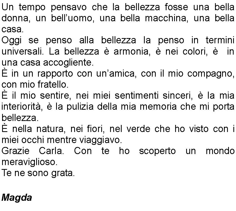 Casella di testo: Un tempo pensavo che la bellezza fosse una bella donna, un belluomo, una bella macchina, una bella casa. Oggi se penso alla bellezza la penso in termini universali. La bellezza  armonia,  nei colori,   in una casa accogliente.  in un rapporto con unamica, con il mio compagno, con mio fratello.  il mio sentire, nei miei sentimenti sinceri,  la mia interiorit,  la pulizia della mia memoria che mi porta bellezza.  nella natura, nei fiori, nel verde che ho visto con i miei occhi mentre viaggiavo. Grazie Carla. Con te ho scoperto un mondo meraviglioso. Te ne sono grata.                       									               Magda