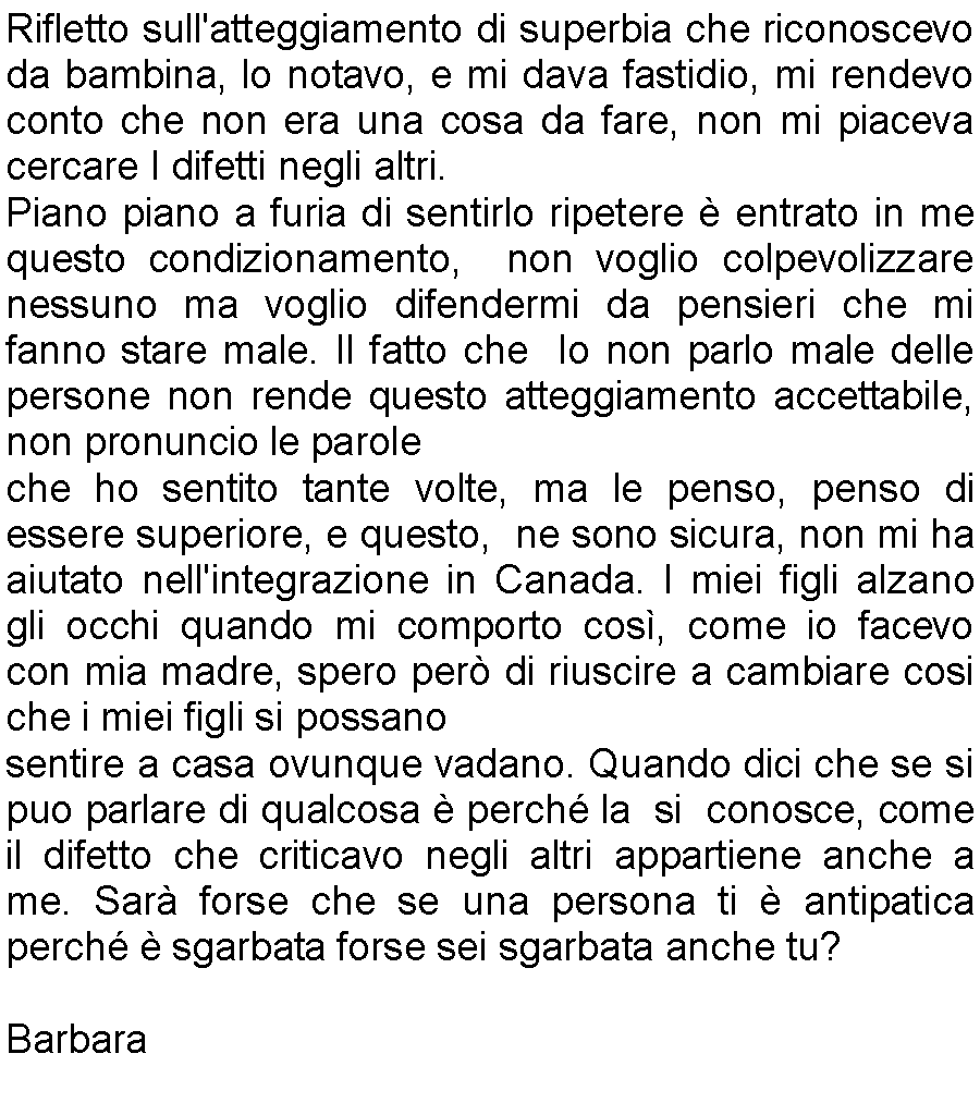 Casella di testo: Rifletto sull'atteggiamento di superbia che riconoscevo da bambina, lo notavo, e mi dava fastidio, mi rendevo conto che non era una cosa da fare, non mi piaceva cercare I difetti negli altri.Piano piano a furia di sentirlo ripetere  entrato in me questo condizionamento,  non voglio colpevolizzare nessuno ma voglio difendermi da pensieri che mi fanno stare male. Il fatto che  Io non parlo male delle persone non rende questo atteggiamento accettabile, non pronuncio le paroleche ho sentito tante volte, ma le penso, penso di essere superiore, e questo,  ne sono sicura, non mi ha aiutato nell'integrazione in Canada. I miei figli alzano gli occhi quando mi comporto cos, come io facevo con mia madre, spero per di riuscire a cambiare cosi che i miei figli si possanosentire a casa ovunque vadano. Quando dici che se si puo parlare di qualcosa  perch la  si  conosce, come il difetto che criticavo negli altri appartiene anche a me. Sar forse che se una persona ti  antipatica perch  sgarbata forse sei sgarbata anche tu?Barbara