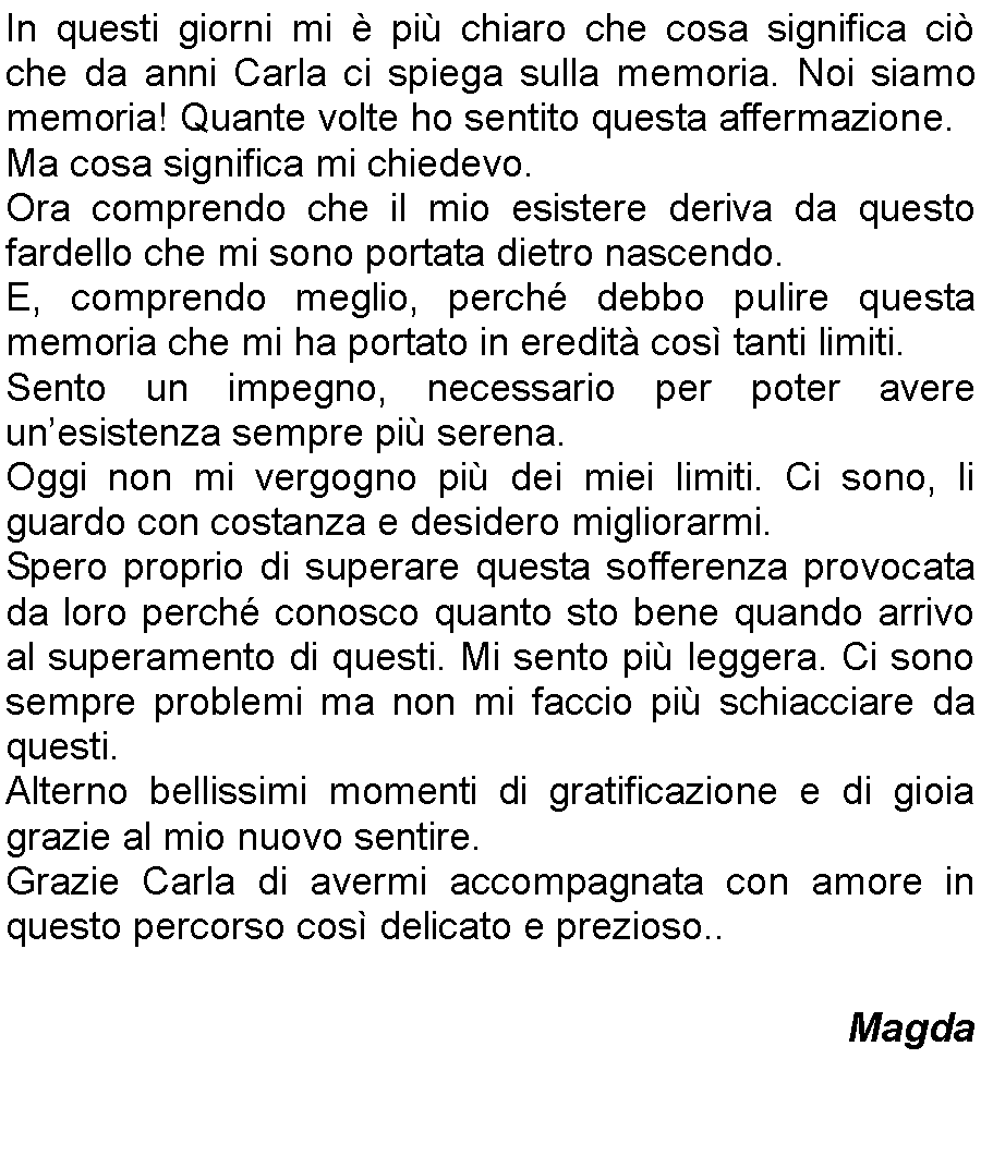 Casella di testo: In questi giorni mi  pi chiaro che cosa significa ci che da anni Carla ci spiega sulla memoria. Noi siamo memoria! Quante volte ho sentito questa affermazione.Ma cosa significa mi chiedevo. Ora comprendo che il mio esistere deriva da questo fardello che mi sono portata dietro nascendo. E, comprendo meglio, perch debbo pulire questa memoria che mi ha portato in eredit cos tanti limiti. Sento un impegno, necessario per poter avere unesistenza sempre pi serena. Oggi non mi vergogno pi dei miei limiti. Ci sono, li guardo con costanza e desidero migliorarmi.Spero proprio di superare questa sofferenza provocata da loro perch conosco quanto sto bene quando arrivo al superamento di questi. Mi sento pi leggera. Ci sono sempre problemi ma non mi faccio pi schiacciare da questi. Alterno bellissimi momenti di gratificazione e di gioia grazie al mio nuovo sentire.Grazie Carla di avermi accompagnata con amore in questo percorso cos delicato e prezioso..                 										Magda