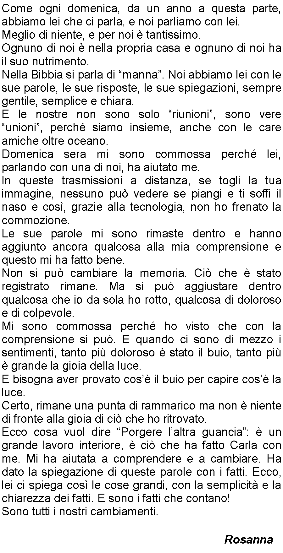 Casella di testo: Come ogni domenica, da un anno a questa parte, abbiamo lei che ci parla, e noi parliamo con lei. Meglio di niente, e per noi  tantissimo.Ognuno di noi  nella propria casa e ognuno di noi ha il suo nutrimento.Nella Bibbia si parla di manna. Noi abbiamo lei con le sue parole, le sue risposte, le sue spiegazioni, sempre gentile, semplice e chiara.E le nostre non sono solo riunioni, sono vere unioni, perch siamo insieme, anche con le care amiche oltre oceano.Domenica sera mi sono commossa perch lei, parlando con una di noi, ha aiutato me. In queste trasmissioni a distanza, se togli la tua immagine, nessuno pu vedere se piangi e ti soffi il naso e cos, grazie alla tecnologia, non ho frenato la commozione.Le sue parole mi sono rimaste dentro e hanno aggiunto ancora qualcosa alla mia comprensione e questo mi ha fatto bene. Non si pu cambiare la memoria. Ci che  stato registrato rimane. Ma si pu aggiustare dentro qualcosa che io da sola ho rotto, qualcosa di doloroso e di colpevole.Mi sono commossa perch ho visto che con la comprensione si pu. E quando ci sono di mezzo i sentimenti, tanto pi doloroso  stato il buio, tanto pi  grande la gioia della luce.E bisogna aver provato cos il buio per capire cos la luce.Certo, rimane una punta di rammarico ma non  niente di fronte alla gioia di ci che ho ritrovato.Ecco cosa vuol dire Porgere laltra guancia:  un grande lavoro interiore,  ci che ha fatto Carla con me. Mi ha aiutata a comprendere e a cambiare. Ha dato la spiegazione di queste parole con i fatti. Ecco, lei ci spiega cos le cose grandi, con la semplicit e la chiarezza dei fatti. E sono i fatti che contano!Sono tutti i nostri cambiamenti.Rosanna