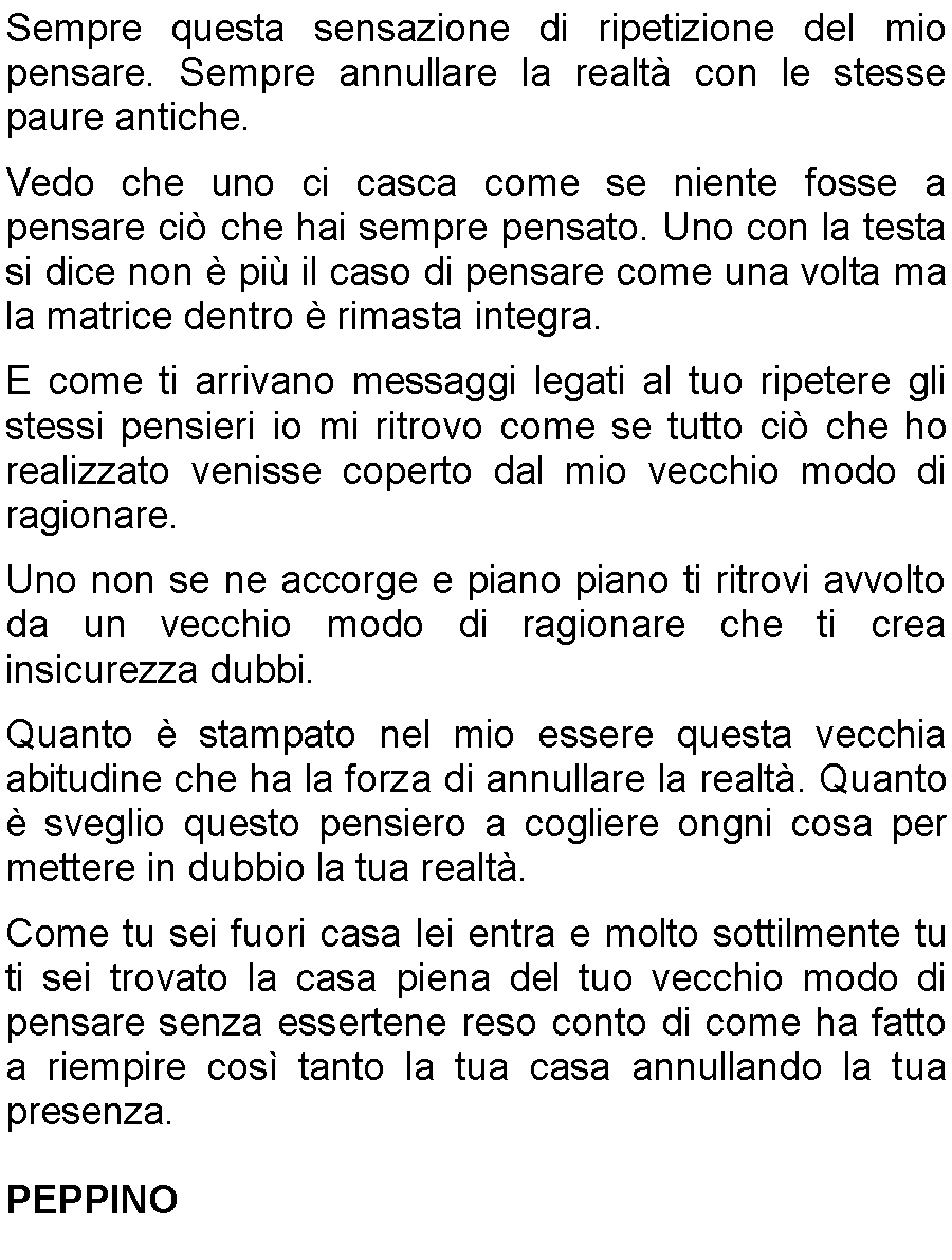 Casella di testo: Sempre questa sensazione di ripetizione del mio pensare. Sempre annullare la realt con le stesse paure antiche.Vedo che uno ci casca come se niente fosse a pensare ci che hai sempre pensato. Uno con la testa si dice non  pi il caso di pensare come una volta ma la matrice dentro  rimasta integra.E come ti arrivano messaggi legati al tuo ripetere gli stessi pensieri io mi ritrovo come se tutto ci che ho realizzato venisse coperto dal mio vecchio modo di ragionare.Uno non se ne accorge e piano piano ti ritrovi avvolto da un vecchio modo di ragionare che ti crea insicurezza dubbi.Quanto  stampato nel mio essere questa vecchia abitudine che ha la forza di annullare la realt. Quanto  sveglio questo pensiero a cogliere ongni cosa per mettere in dubbio la tua realt.Come tu sei fuori casa lei entra e molto sottilmente tu ti sei trovato la casa piena del tuo vecchio modo di pensare senza essertene reso conto di come ha fatto a riempire cos tanto la tua casa annullando la tua presenza.PEPPINO