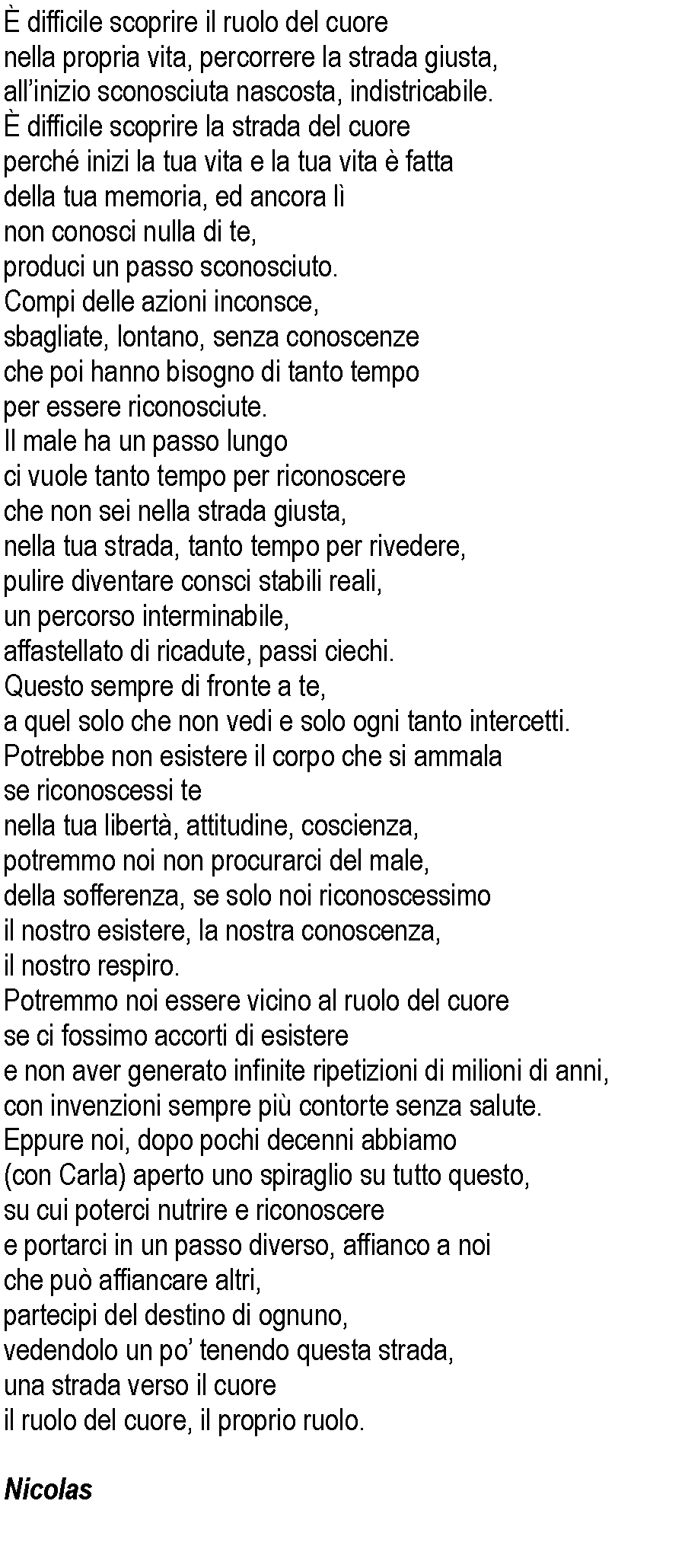 Casella di testo:  difficile scoprire il ruolo del cuorenella propria vita, percorrere la strada giusta,allinizio sconosciuta nascosta, indistricabile. difficile scoprire la strada del cuoreperch inizi la tua vita e la tua vita  fatta della tua memoria, ed ancora lnon conosci nulla di te,produci un passo sconosciuto.Compi delle azioni inconsce, sbagliate, lontano, senza conoscenze che poi hanno bisogno di tanto tempo per essere riconosciute.Il male ha un passo lungo ci vuole tanto tempo per riconoscere che non sei nella strada giusta,nella tua strada, tanto tempo per rivedere,pulire diventare consci stabili reali, un percorso interminabile, affastellato di ricadute, passi ciechi.Questo sempre di fronte a te, a quel solo che non vedi e solo ogni tanto intercetti.Potrebbe non esistere il corpo che si ammala se riconoscessi te nella tua libert, attitudine, coscienza, potremmo noi non procurarci del male, della sofferenza, se solo noi riconoscessimo il nostro esistere, la nostra conoscenza, il nostro respiro.Potremmo noi essere vicino al ruolo del cuorese ci fossimo accorti di esisteree non aver generato infinite ripetizioni di milioni di anni, con invenzioni sempre pi contorte senza salute.Eppure noi, dopo pochi decenni abbiamo(con Carla) aperto uno spiraglio su tutto questo,su cui poterci nutrire e riconoscere e portarci in un passo diverso, affianco a noi che pu affiancare altri, partecipi del destino di ognuno, vedendolo un po tenendo questa strada, una strada verso il cuoreil ruolo del cuore, il proprio ruolo.	Nicolas 	 